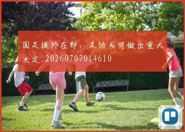 国足换帅在即，足协或将做出重大决定_20260707014610