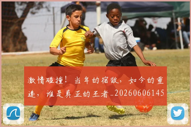 激情碰撞！当年的宿敌，如今的重逢，谁是真正的王者_20260606145953