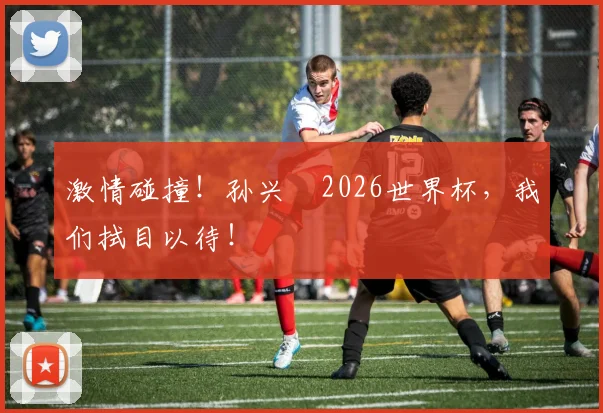 激情碰撞！孙兴慜2026世界杯，我们拭目以待！