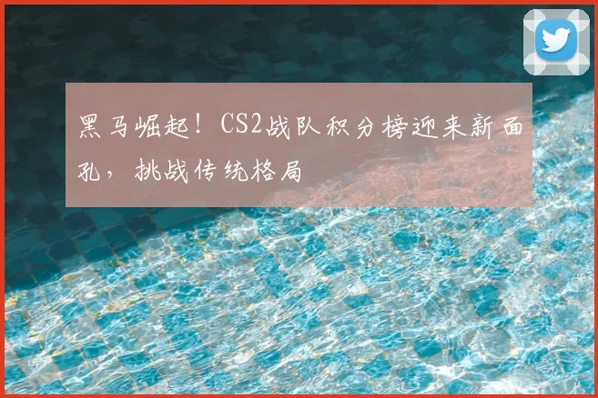 黑马崛起!CS2战队积分榜迎来新面孔,挑战传统格局