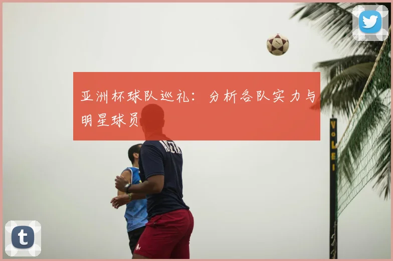 亚洲杯球队巡礼：分析各队实力与明星球员