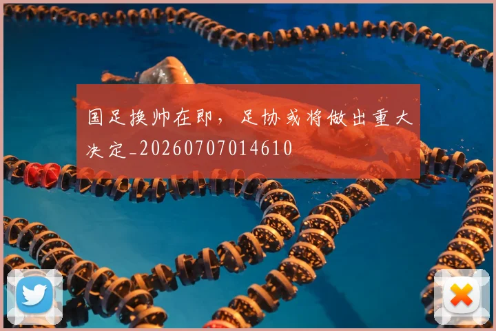 国足换帅在即，足协或将做出重大决定_20260707014610