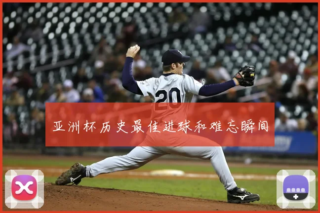 亚洲杯历史最佳进球和难忘瞬间