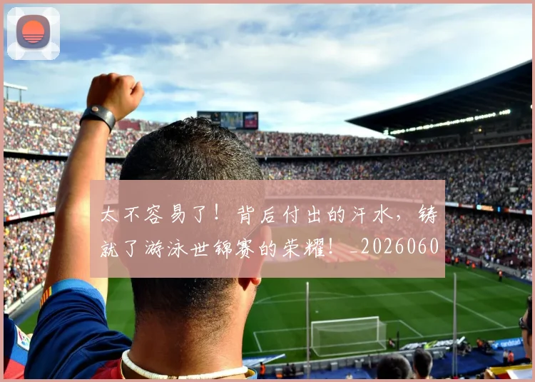 太不容易了!背后付出的汗水,铸就了游泳世锦赛的荣耀!_20260604144509