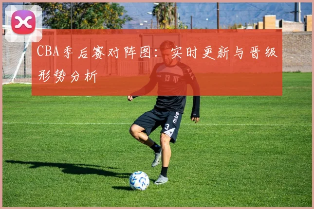 CBA季后赛对阵图：实时更新与晋级形势分析