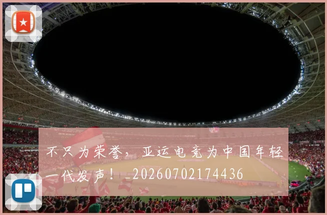 不只为荣誉，亚运电竞为中国年轻一代发声！_20260702174436
