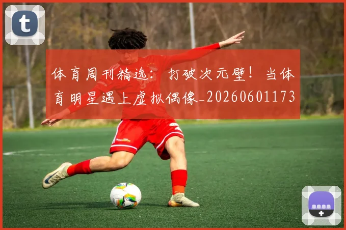 体育周刊精选：打破次元壁！当体育明星遇上虚拟偶像_20260601173528