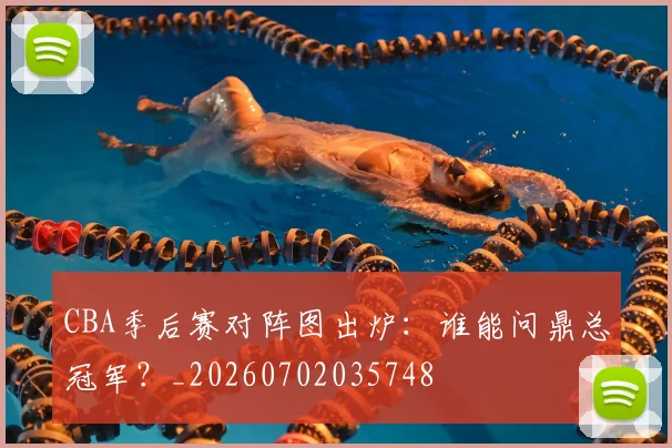 CBA季后赛对阵图出炉：谁能问鼎总冠军？_20260702035748