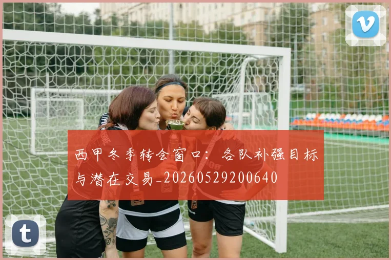 西甲冬季转会窗口:各队补强目标与潜在交易_20260529200640