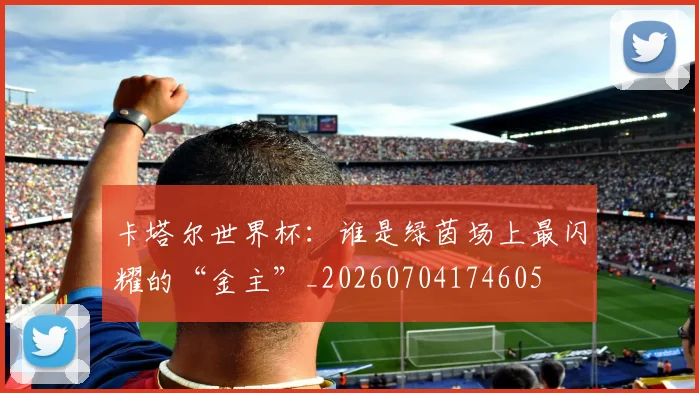 卡塔尔世界杯：谁是绿茵场上最闪耀的“金主”_20260704174605
