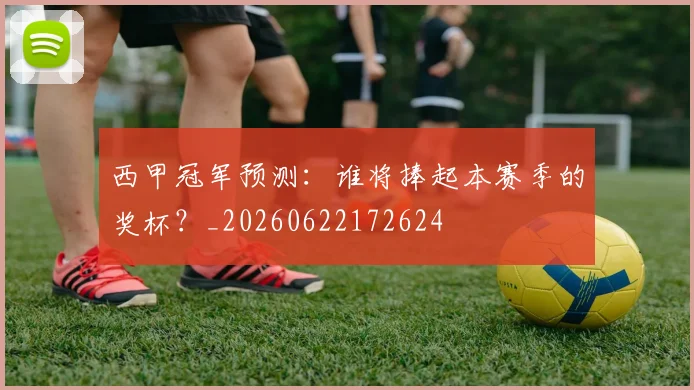 西甲冠军预测：谁将捧起本赛季的奖杯？_20260622172624