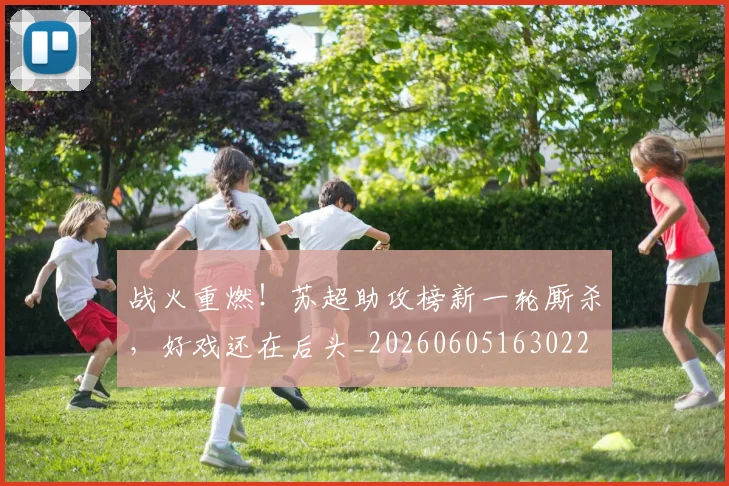 战火重燃！苏超助攻榜新一轮厮杀，好戏还在后头_20260605163022
