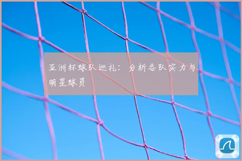 亚洲杯球队巡礼:分析各队实力与明星球员