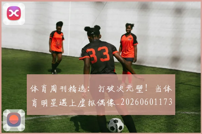 体育周刊精选：打破次元壁！当体育明星遇上虚拟偶像_20260601173528