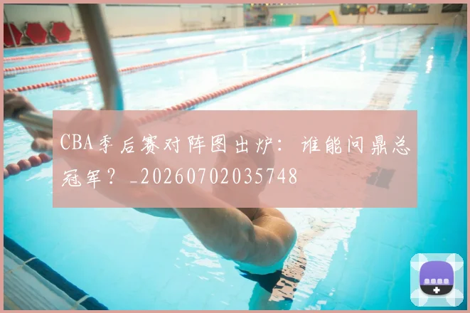 CBA季后赛对阵图出炉：谁能问鼎总冠军？_20260702035748